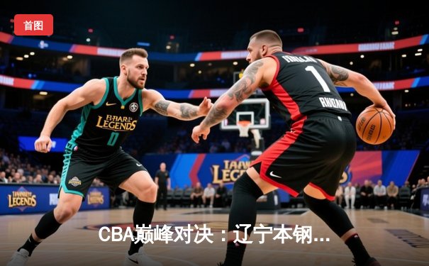 CBA巅峰对决：辽宁本钢加时险胜广东东莞大益，赵继伟砍下33分创赛季新高