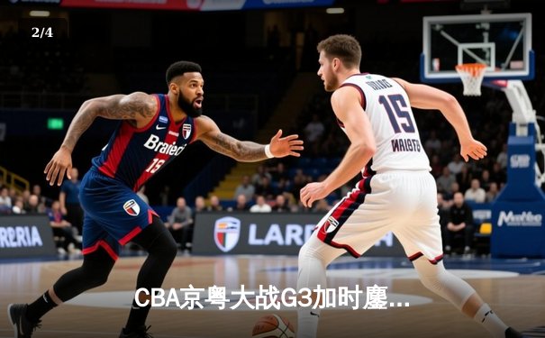 CBA京粤大战G3加时鏖战 广东宏远1分险胜首钢夺赛点 - 2